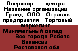 Оператор Call-центра › Название организации ­ Гранд, ООО › Отрасль предприятия ­ Торговый маркетинг › Минимальный оклад ­ 30 000 - Все города Работа » Вакансии   . Ростовская обл.,Волгодонск г.
